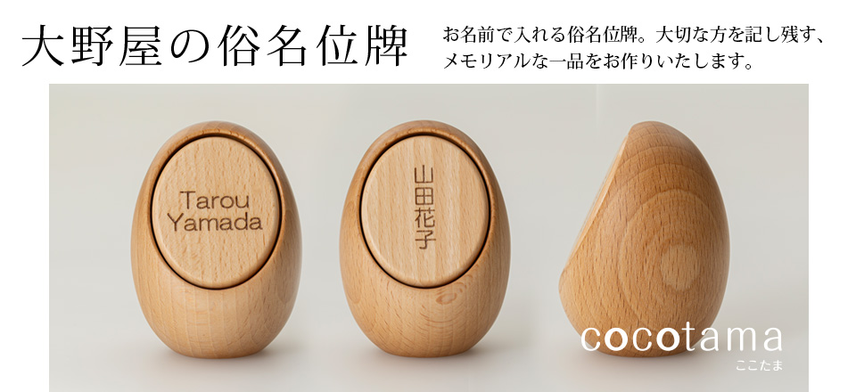 大野屋の俗名位牌 お名前で入れる俗名位牌。
大切な方を記し残す、メモリアルな一品をお作りいたします。